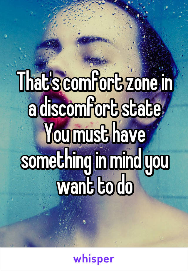 That's comfort zone in a discomfort state
You must have something in mind you want to do