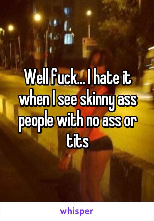 Well fuck... I hate it when I see skinny ass people with no ass or tits