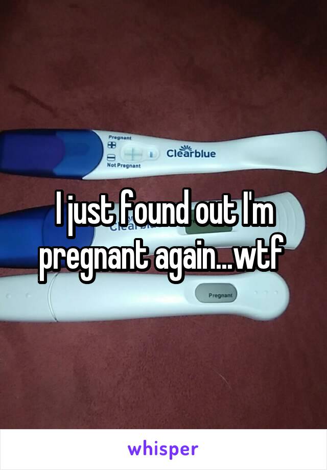 I just found out I'm pregnant again...wtf 