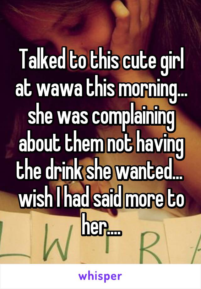 Talked to this cute girl at wawa this morning... she was complaining about them not having the drink she wanted...  wish I had said more to her....