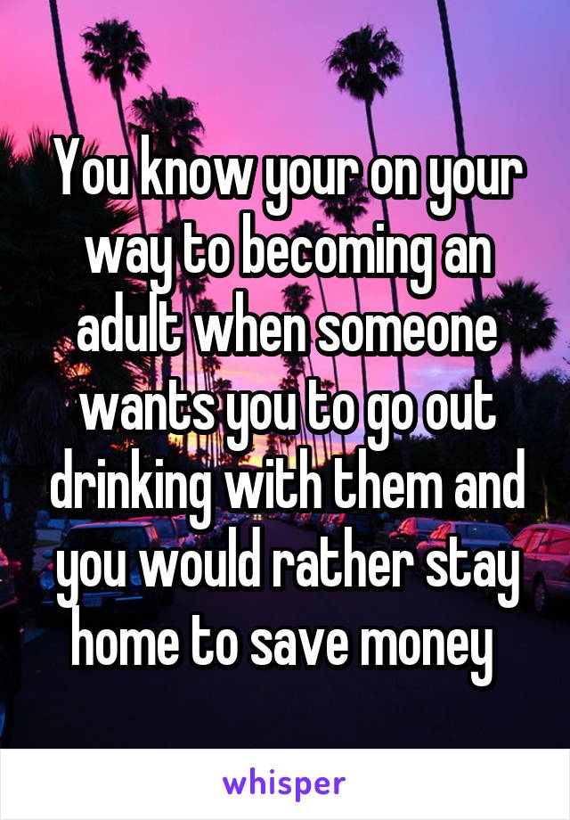 You know your on your way to becoming an adult when someone wants you to go out drinking with them and you would rather stay home to save money 