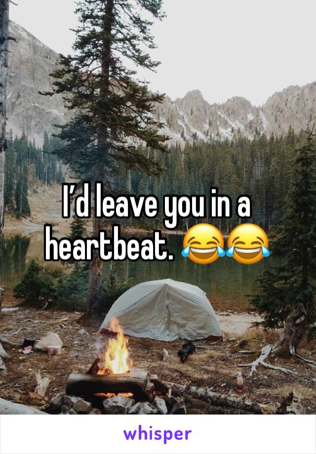 I’d leave you in a heartbeat. 😂😂