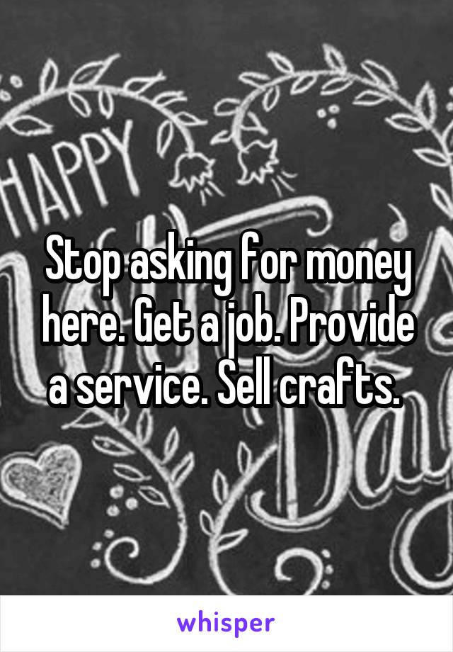 Stop asking for money here. Get a job. Provide a service. Sell crafts. 