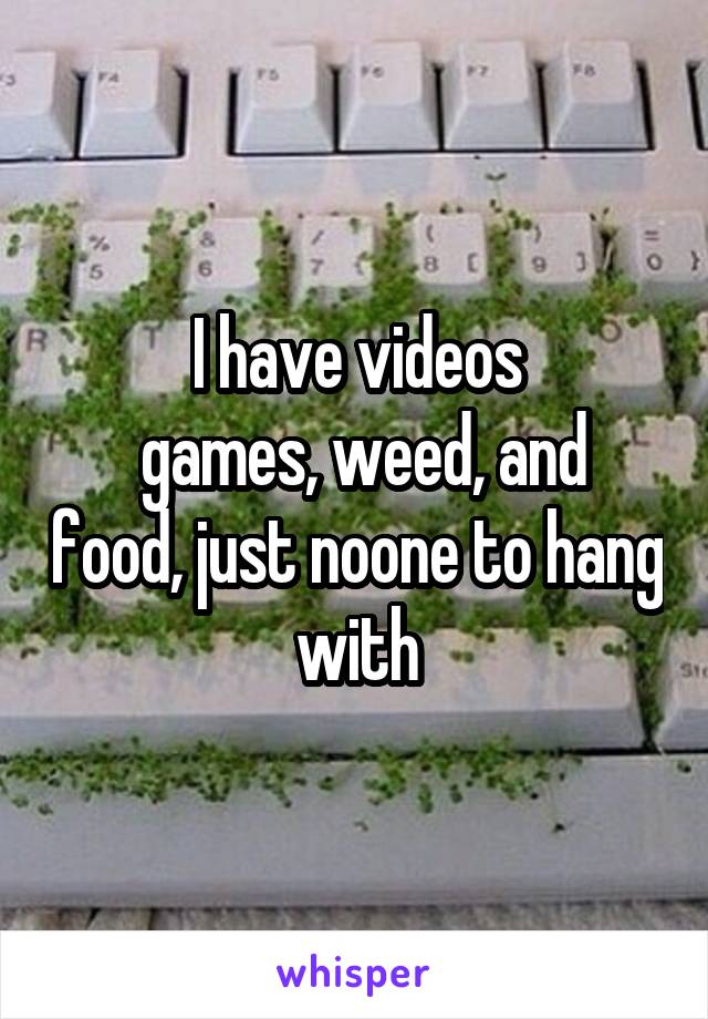 I have videos
 games, weed, and food, just noone to hang with