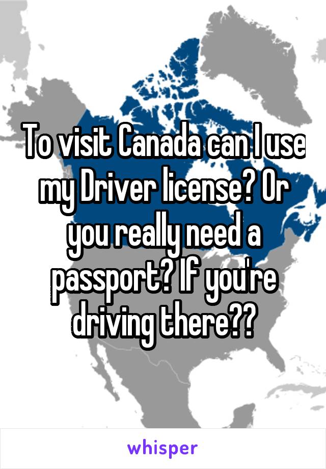 To visit Canada can I use my Driver license? Or you really need a passport? If you're driving there??