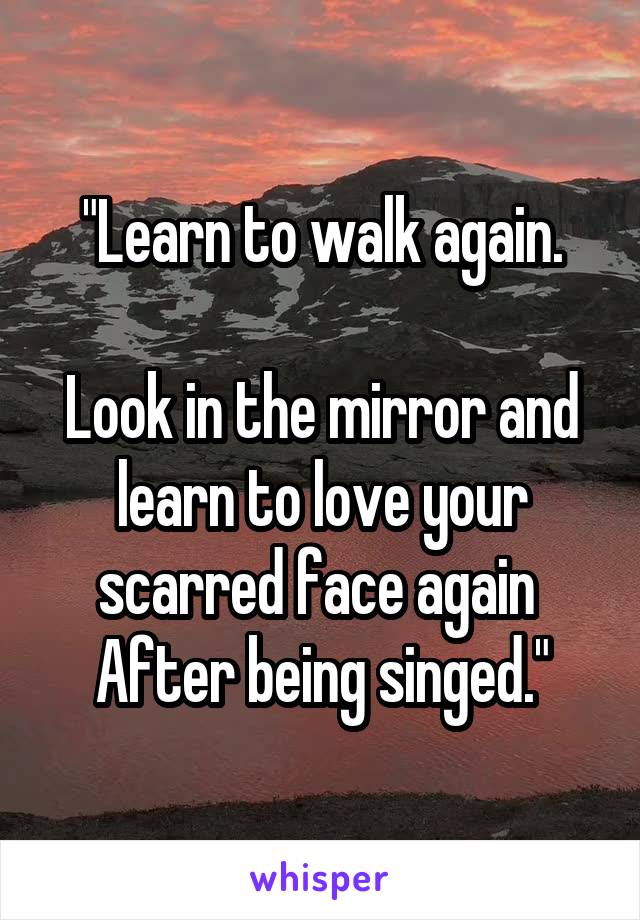 "Learn to walk again.

Look in the mirror and learn to love your scarred face again 
After being singed."