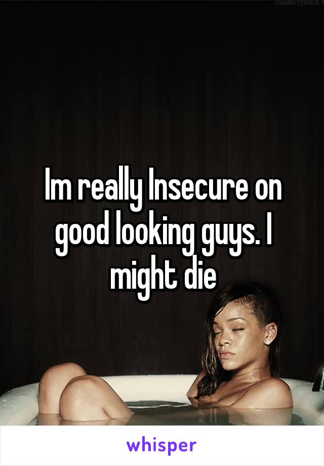 Im really Insecure on good looking guys. I might die