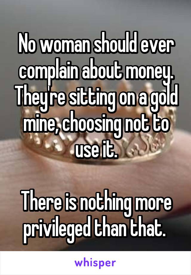 No woman should ever complain about money. They're sitting on a gold mine, choosing not to use it.

There is nothing more privileged than that. 