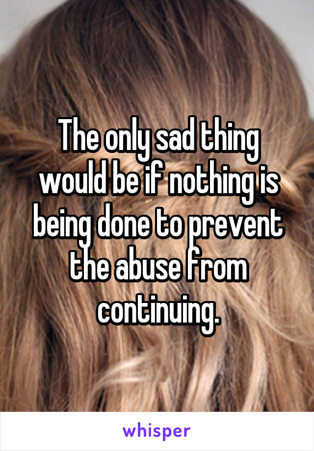 The only sad thing would be if nothing is being done to prevent the abuse from continuing.