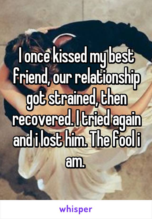 I once kissed my best friend, our relationship got strained, then recovered. I tried again and i lost him. The fool i am. 