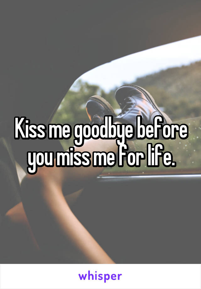 Kiss me goodbye before you miss me for life.