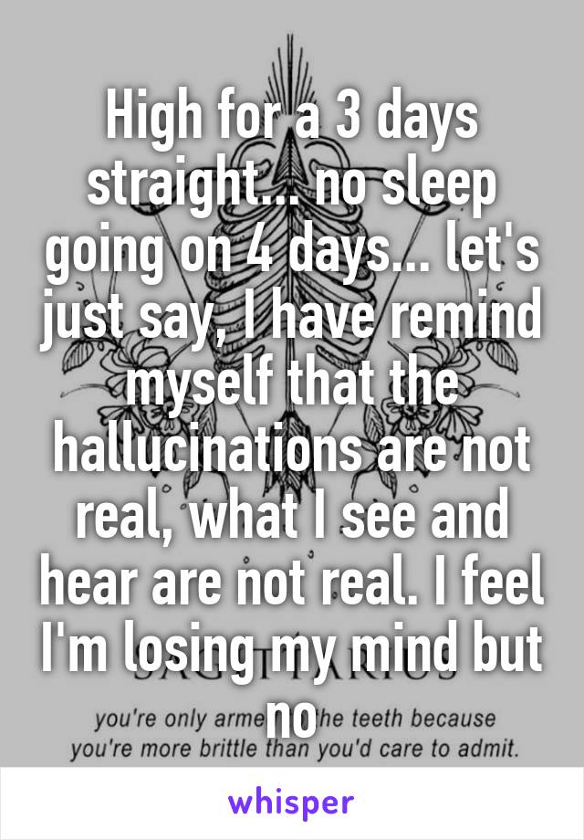 High for a 3 days straight... no sleep going on 4 days... let's just say, I have remind myself that the hallucinations are not real, what I see and hear are not real. I feel I'm losing my mind but no