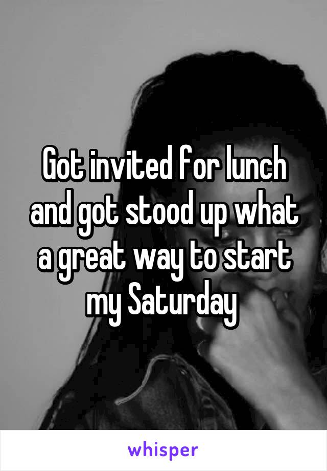 Got invited for lunch and got stood up what a great way to start my Saturday 