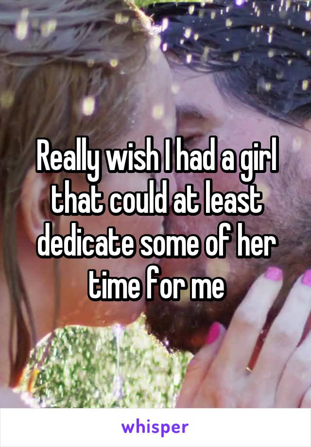 Really wish I had a girl that could at least dedicate some of her time for me