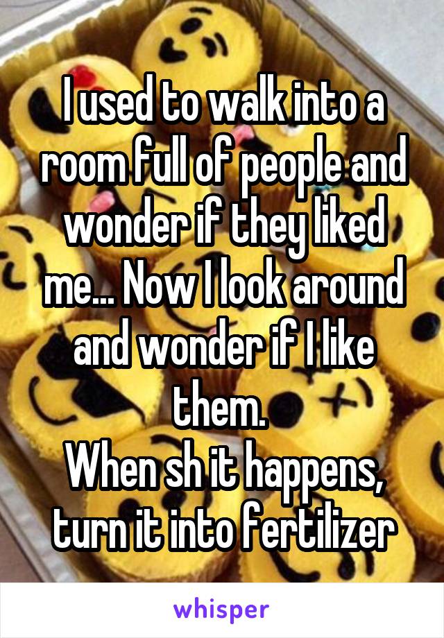 I used to walk into a room full of people and wonder if they liked me... Now I look around and wonder if I like them. 
When sh it happens, turn it into fertilizer