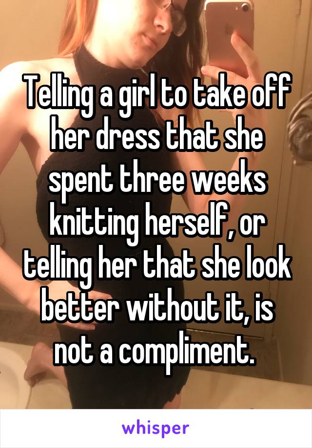 Telling a girl to take off her dress that she spent three weeks knitting herself, or telling her that she look better without it, is not a compliment. 