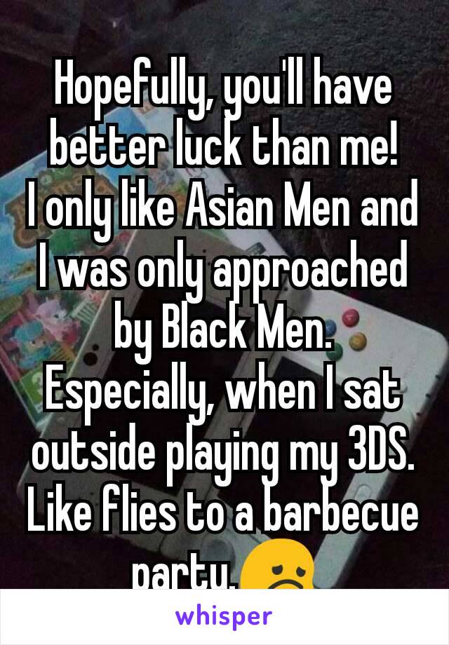 Hopefully, you'll have better luck than me!
I only like Asian Men and I was only approached by Black Men. Especially, when I sat outside playing my 3DS. Like flies to a barbecue party.😞