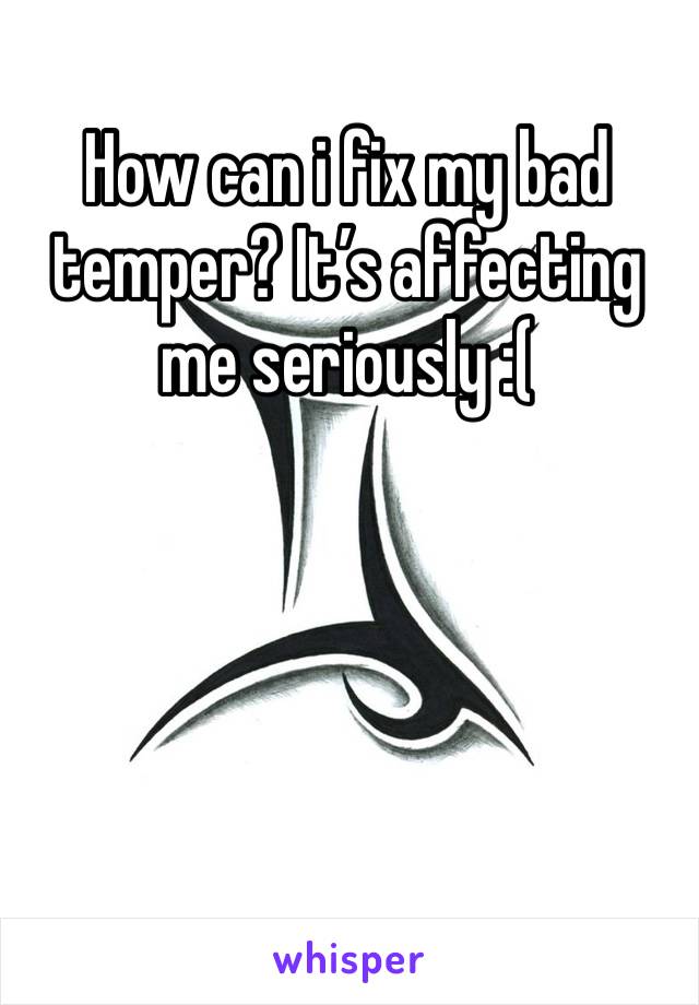 How can i fix my bad temper? It’s affecting me seriously :(