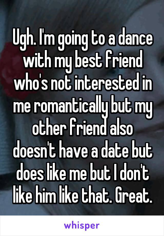 Ugh. I'm going to a dance with my best friend who's not interested in me romantically but my other friend also doesn't have a date but does like me but I don't like him like that. Great.