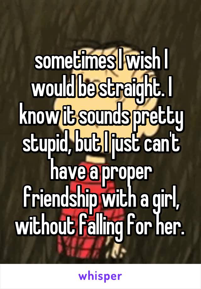 sometimes I wish I would be straight. I know it sounds pretty stupid, but I just can't have a proper friendship with a girl, without falling for her. 