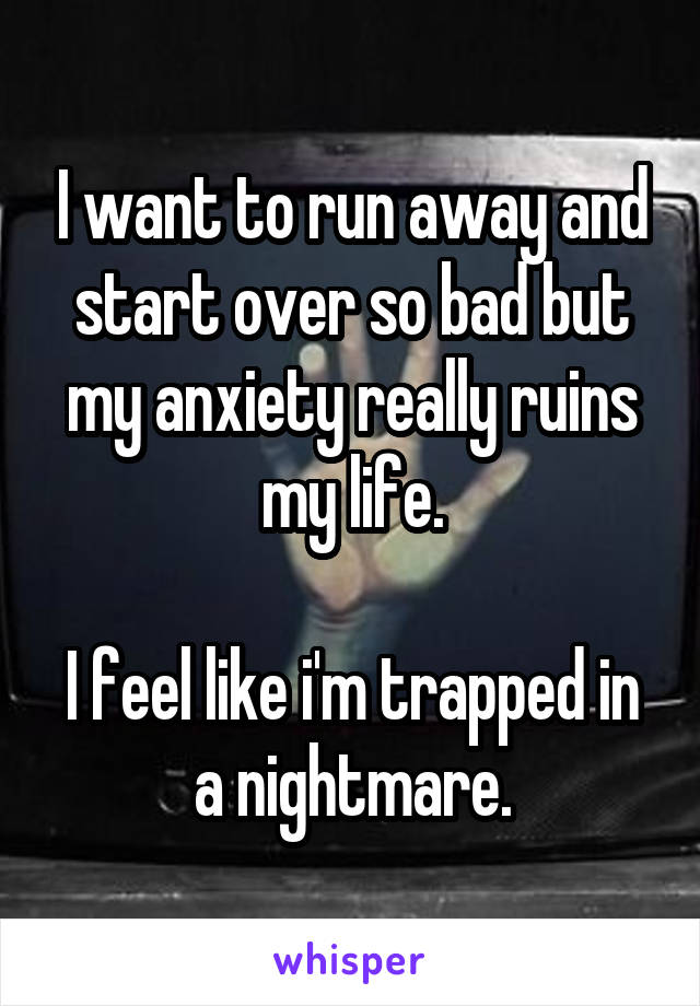 I want to run away and start over so bad but my anxiety really ruins my life.

I feel like i'm trapped in a nightmare.