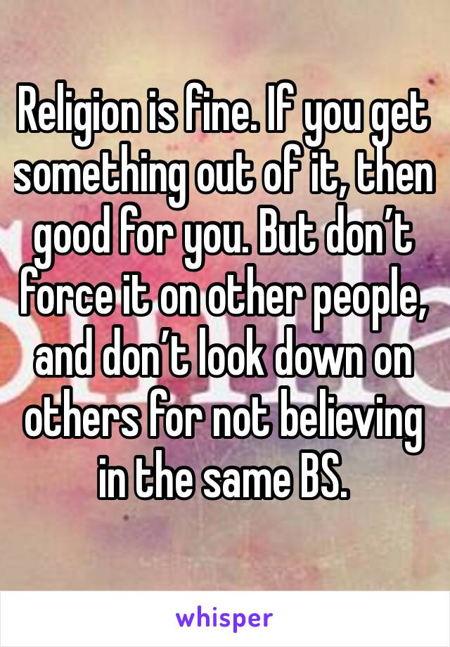 Religion is fine. If you get something out of it, then good for you. But don’t force it on other people, and don’t look down on others for not believing in the same BS. 