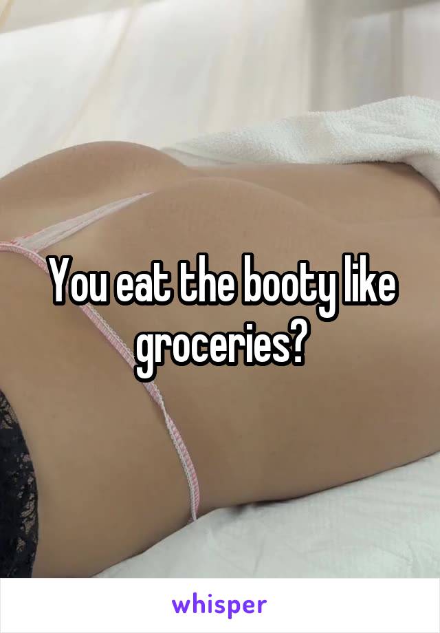 You eat the booty like groceries?