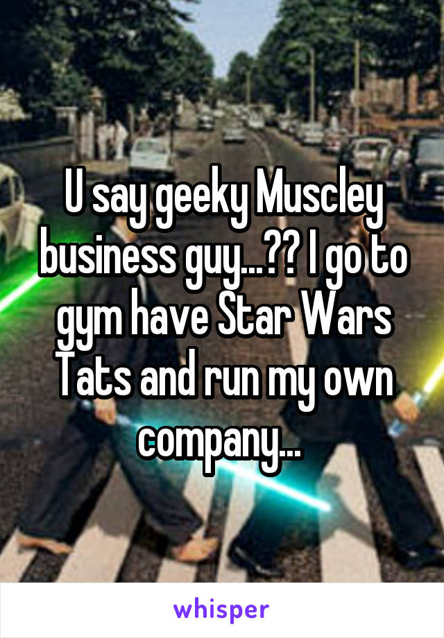 U say geeky Muscley business guy...?? I go to gym have Star Wars Tats and run my own company... 