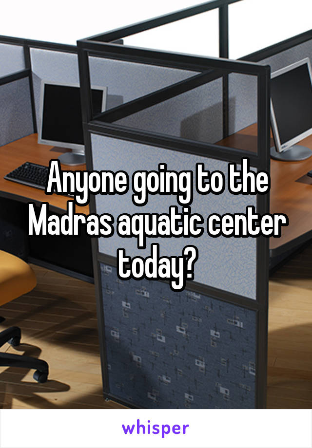 Anyone going to the Madras aquatic center today?