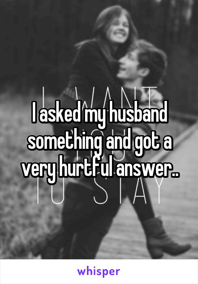 I asked my husband something and got a very hurtful answer..