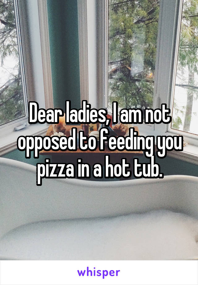 Dear ladies, I am not opposed to feeding you pizza in a hot tub.