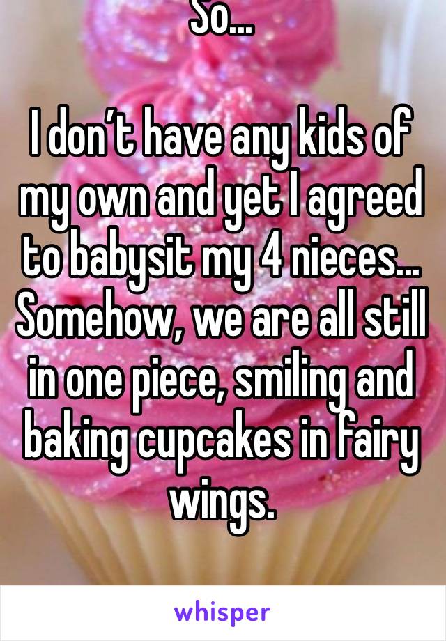 So...

I don’t have any kids of my own and yet I agreed to babysit my 4 nieces... Somehow, we are all still in one piece, smiling and baking cupcakes in fairy wings.  