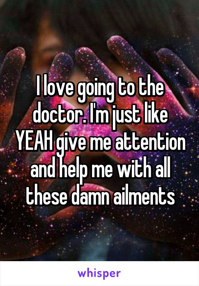 I love going to the doctor. I'm just like YEAH give me attention and help me with all these damn ailments