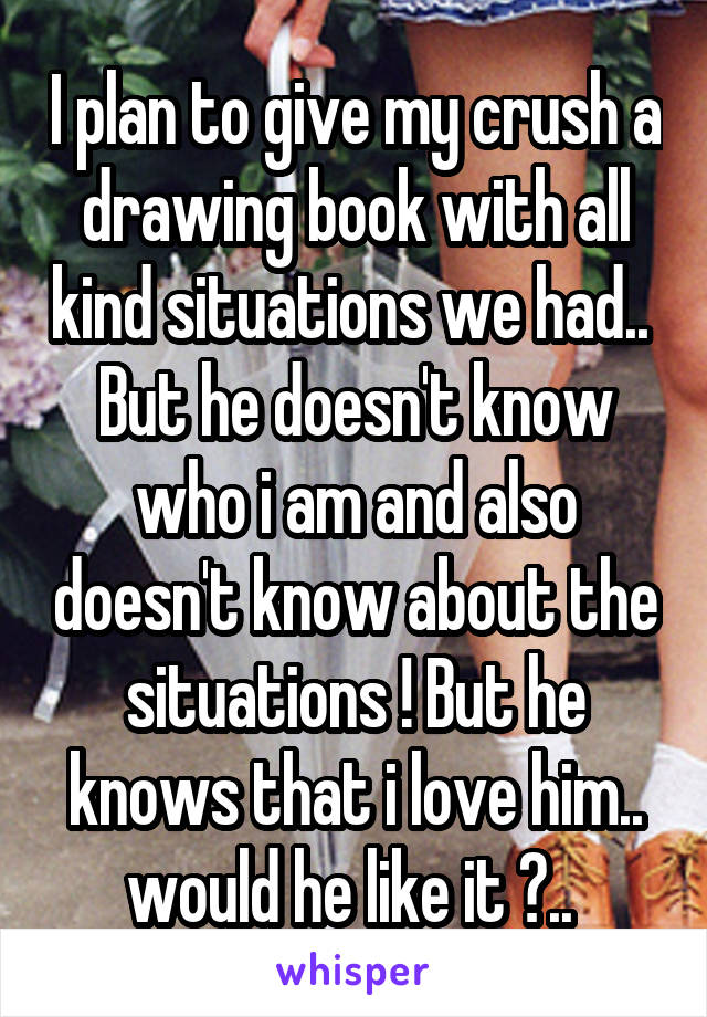 I plan to give my crush a drawing book with all kind situations we had.. 
But he doesn't know who i am and also doesn't know about the situations ! But he knows that i love him.. would he like it ?.. 