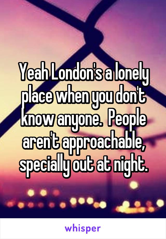 Yeah London's a lonely place when you don't know anyone.  People aren't approachable, specially out at night.