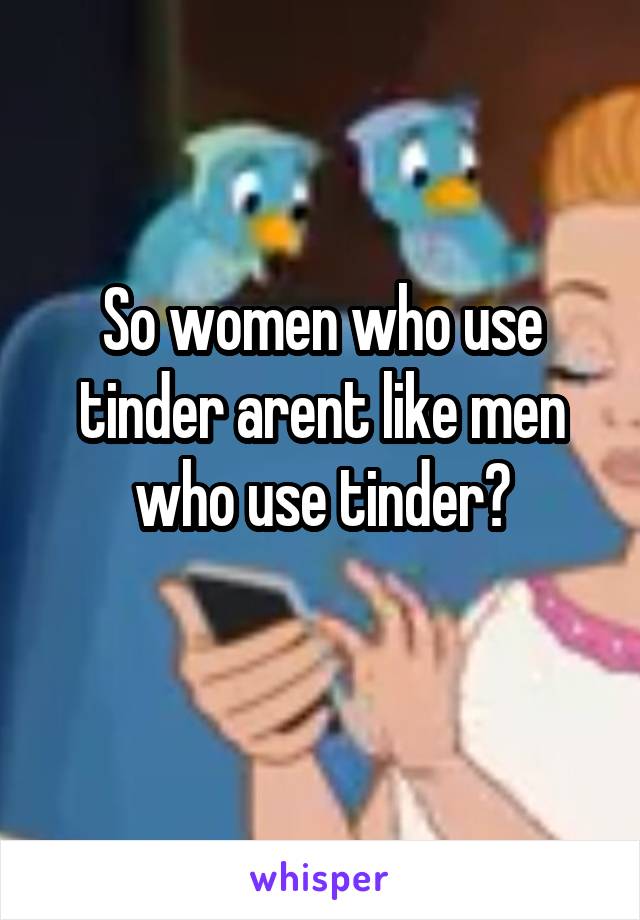 So women who use tinder arent like men who use tinder?
