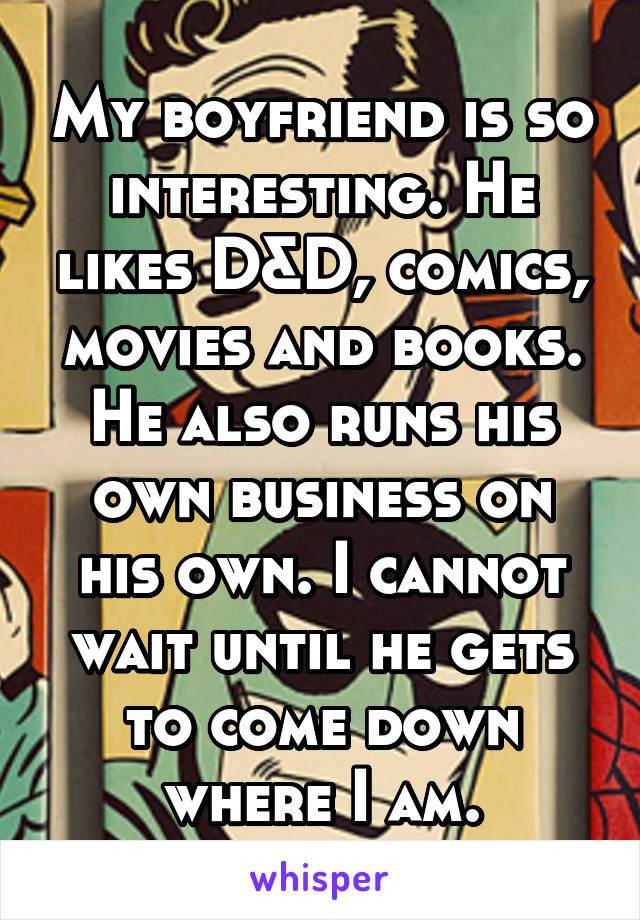 My boyfriend is so interesting. He likes D&D, comics, movies and books. He also runs his own business on his own. I cannot wait until he gets to come down where I am.