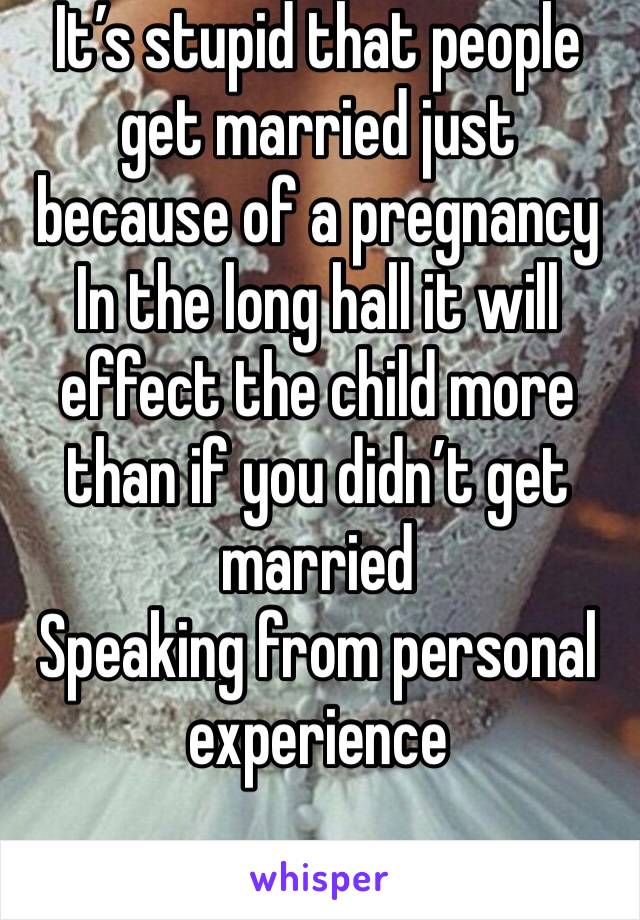 It’s stupid that people get married just because of a pregnancy 
In the long hall it will effect the child more than if you didn’t get married 
Speaking from personal experience 