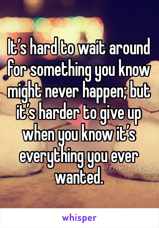 It’s hard to wait around for something you know might never happen; but it’s harder to give up when you know it’s everything you ever wanted. 