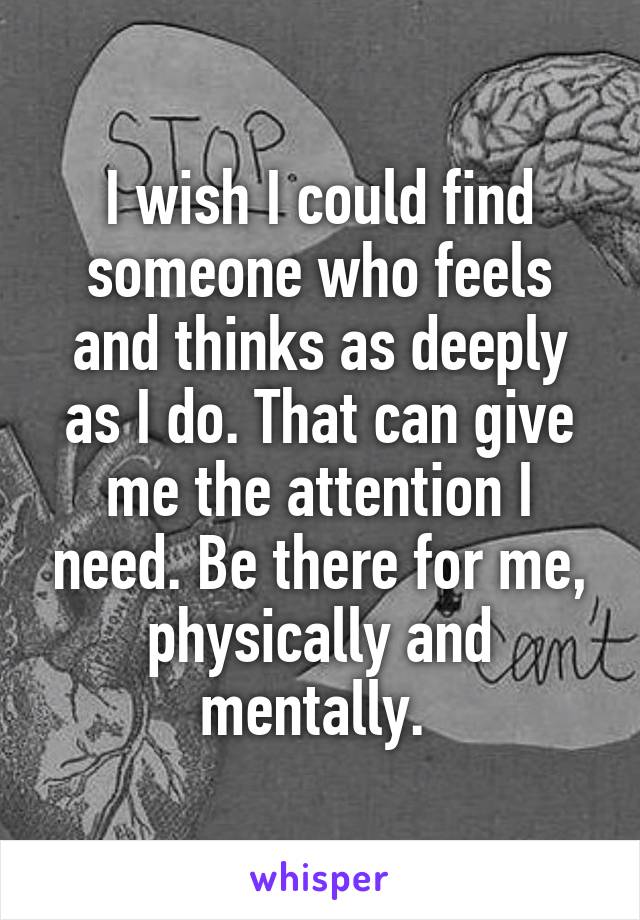 I wish I could find someone who feels and thinks as deeply as I do. That can give me the attention I need. Be there for me, physically and mentally. 