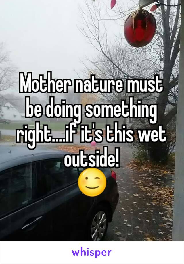 Mother nature must be doing something right....if it's this wet outside!
😉