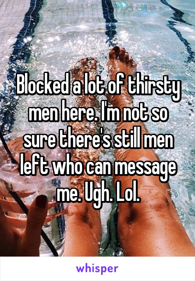 Blocked a lot of thirsty men here. I'm not so sure there's still men left who can message me. Ugh. Lol.