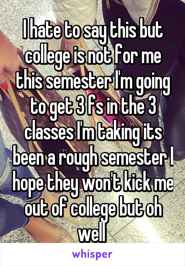 I hate to say this but college is not for me this semester I'm going to get 3 fs in the 3 classes I'm taking its been a rough semester I hope they won't kick me out of college but oh well 