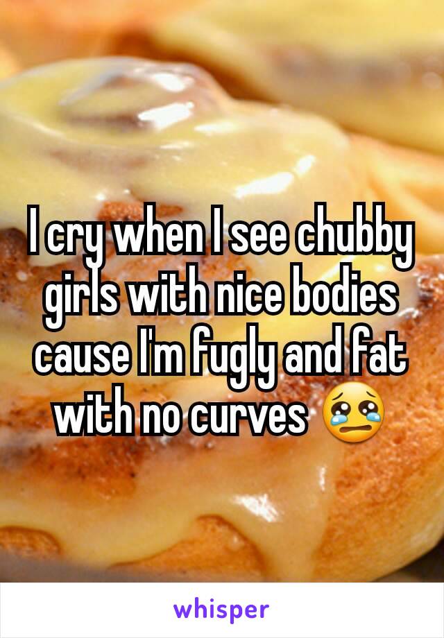 I cry when I see chubby girls with nice bodies cause I'm fugly and fat with no curves 😢