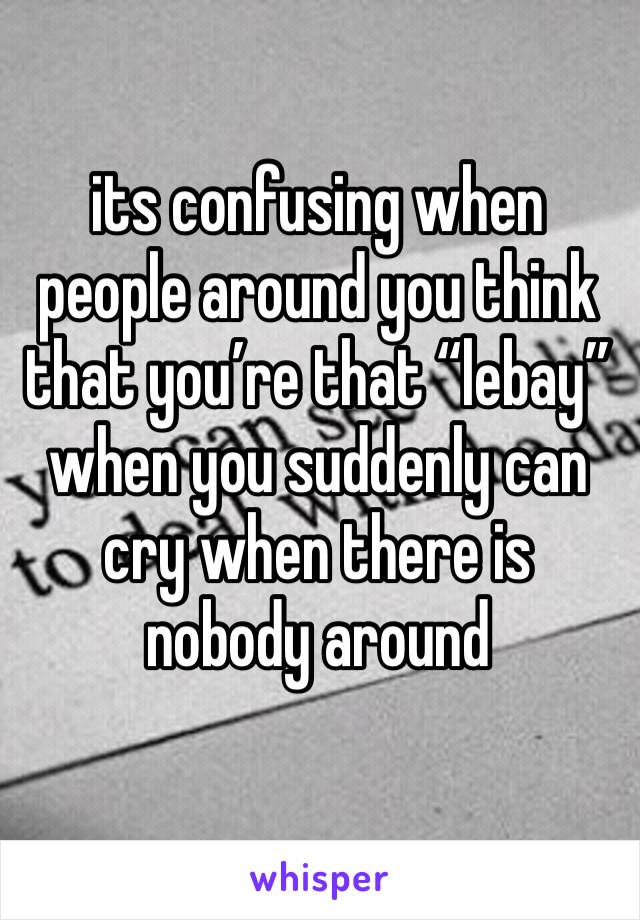 its confusing when people around you think that you’re that “lebay” when you suddenly can cry when there is nobody around 