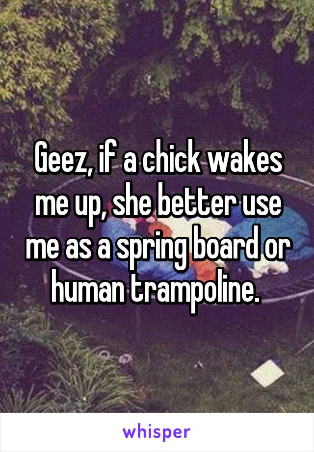 Geez, if a chick wakes me up, she better use me as a spring board or human trampoline. 