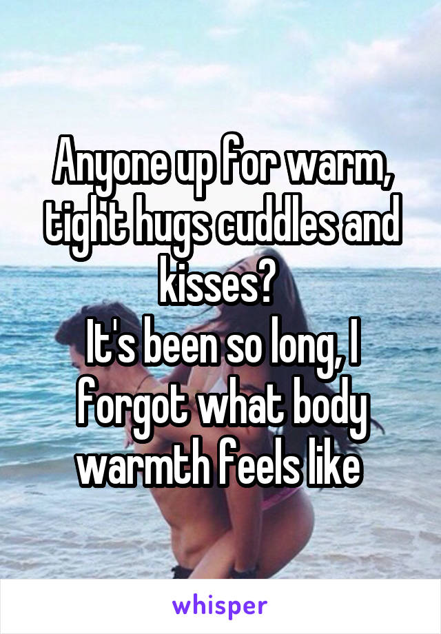 Anyone up for warm, tight hugs cuddles and kisses? 
It's been so long, I forgot what body warmth feels like 