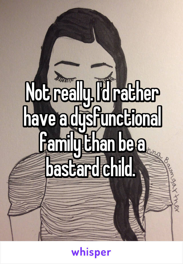 Not really. I'd rather have a dysfunctional family than be a bastard child. 