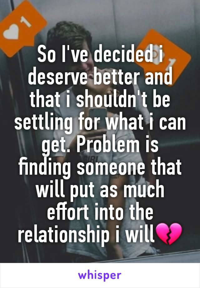 So I've decided i deserve better and that i shouldn't be settling for what i can get. Problem is finding someone that will put as much effort into the relationship i will💔