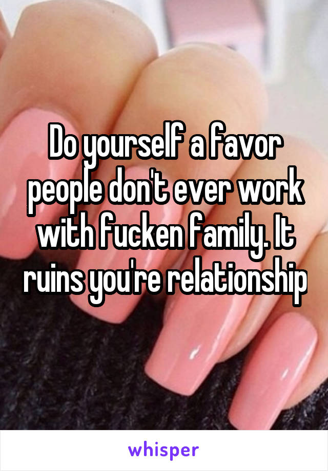 Do yourself a favor people don't ever work with fucken family. It ruins you're relationship 